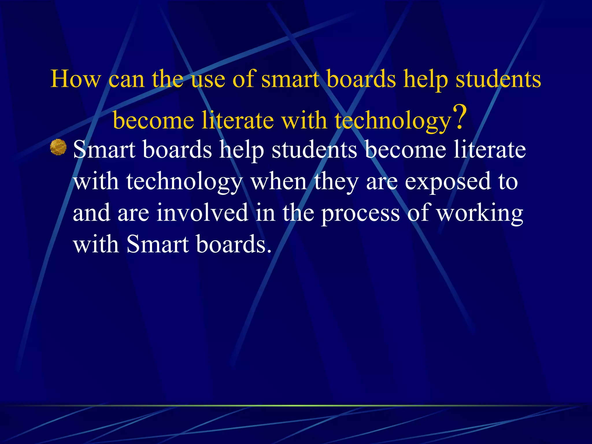   How can the use of smart boards help students become literate with technology ?   Smart boards help students become literate with technology when they are exposed to and are involved in the process of working with Smart boards.  