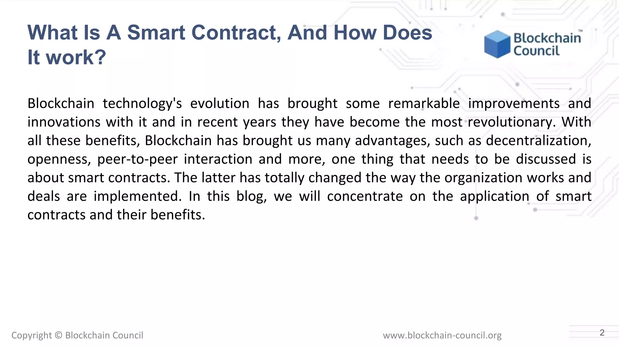 Copyright © Blockchain Council www.blockchain-council.org
Blockchain technology's evolution has brought some remarkable improvements and
innovations with it and in recent years they have become the most revolutionary. With
all these benefits, Blockchain has brought us many advantages, such as decentralization,
openness, peer-to-peer interaction and more, one thing that needs to be discussed is
about smart contracts. The latter has totally changed the way the organization works and
deals are implemented. In this blog, we will concentrate on the application of smart
contracts and their benefits.
2
What Is A Smart Contract, And How Does
It work?
 