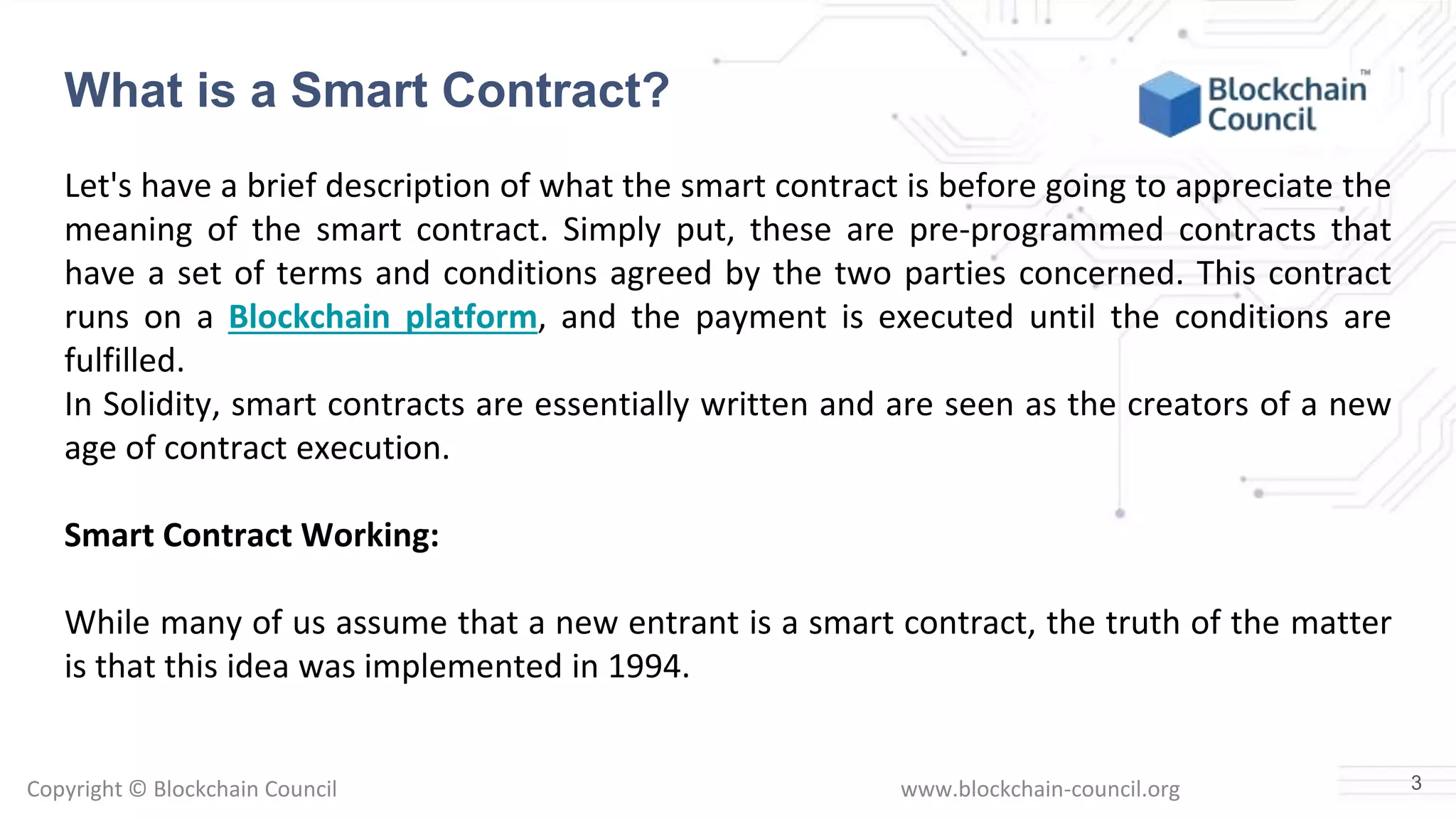 Copyright © Blockchain Council www.blockchain-council.org
Let's have a brief description of what the smart contract is before going to appreciate the
meaning of the smart contract. Simply put, these are pre-programmed contracts that
have a set of terms and conditions agreed by the two parties concerned. This contract
runs on a Blockchain platform, and the payment is executed until the conditions are
fulfilled.
In Solidity, smart contracts are essentially written and are seen as the creators of a new
age of contract execution.
Smart Contract Working:
While many of us assume that a new entrant is a smart contract, the truth of the matter
is that this idea was implemented in 1994.
3
What is a Smart Contract?
 
