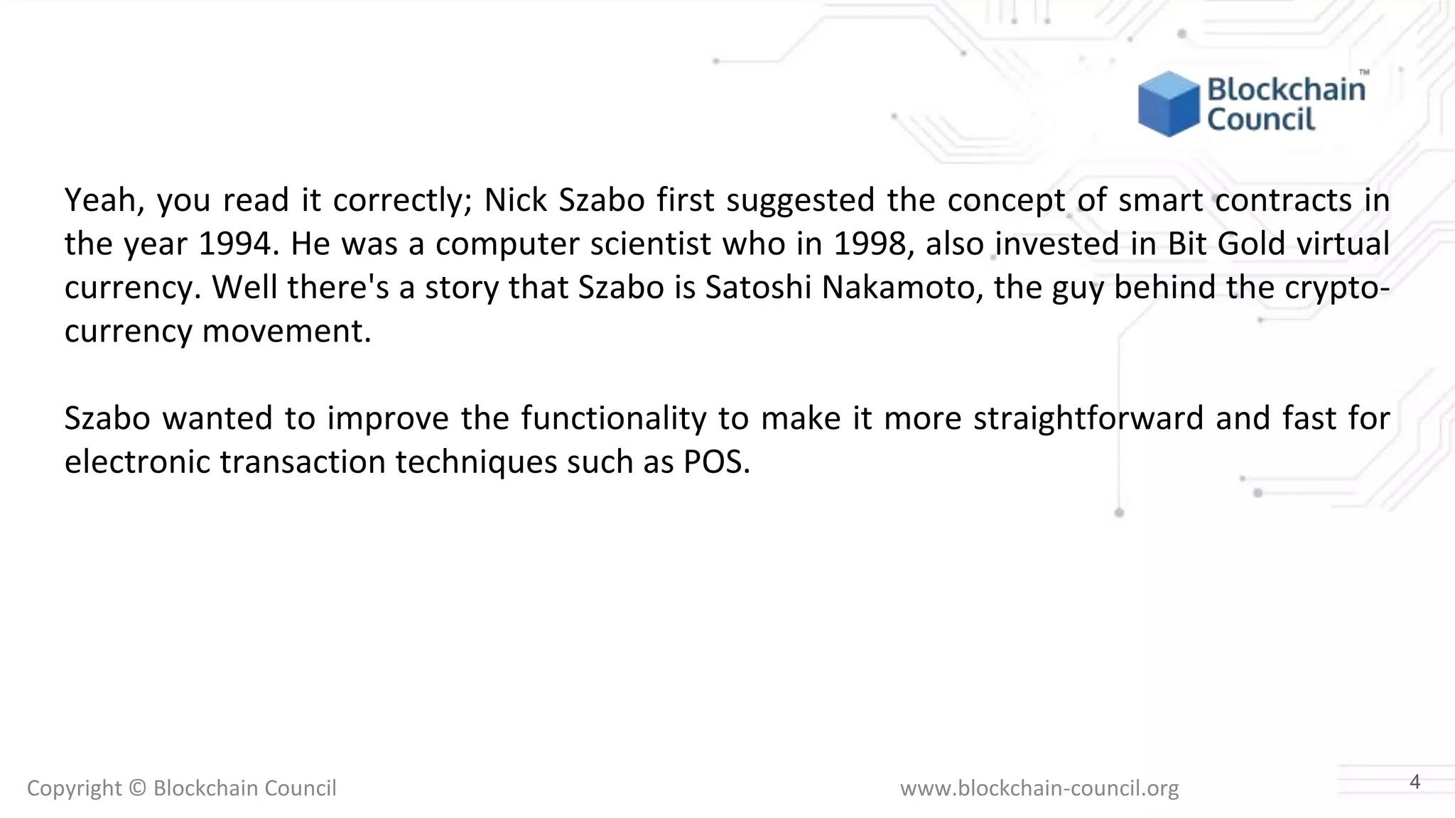 Copyright © Blockchain Council www.blockchain-council.org
Yeah, you read it correctly; Nick Szabo first suggested the concept of smart contracts in
the year 1994. He was a computer scientist who in 1998, also invested in Bit Gold virtual
currency. Well there's a story that Szabo is Satoshi Nakamoto, the guy behind the crypto-
currency movement.
Szabo wanted to improve the functionality to make it more straightforward and fast for
electronic transaction techniques such as POS.
4
 