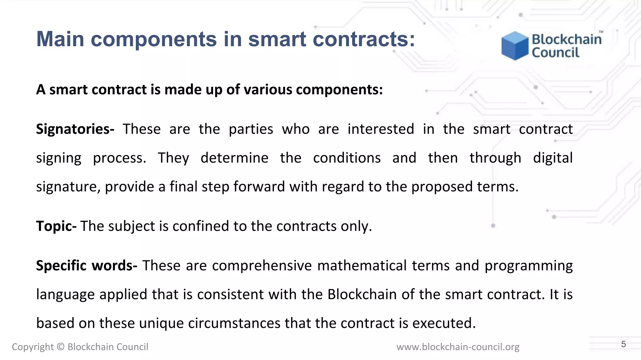 Copyright © Blockchain Council www.blockchain-council.org
A smart contract is made up of various components:
Signatories- These are the parties who are interested in the smart contract
signing process. They determine the conditions and then through digital
signature, provide a final step forward with regard to the proposed terms.
Topic- The subject is confined to the contracts only.
Specific words- These are comprehensive mathematical terms and programming
language applied that is consistent with the Blockchain of the smart contract. It is
based on these unique circumstances that the contract is executed.
5
Main components in smart contracts:
 