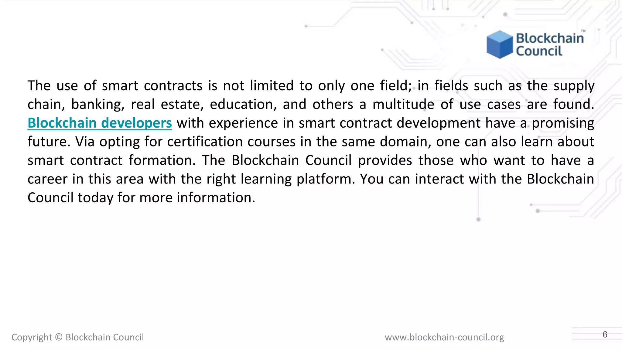Copyright © Blockchain Council www.blockchain-council.org
The use of smart contracts is not limited to only one field; in fields such as the supply
chain, banking, real estate, education, and others a multitude of use cases are found.
Blockchain developers with experience in smart contract development have a promising
future. Via opting for certification courses in the same domain, one can also learn about
smart contract formation. The Blockchain Council provides those who want to have a
career in this area with the right learning platform. You can interact with the Blockchain
Council today for more information.
6
 