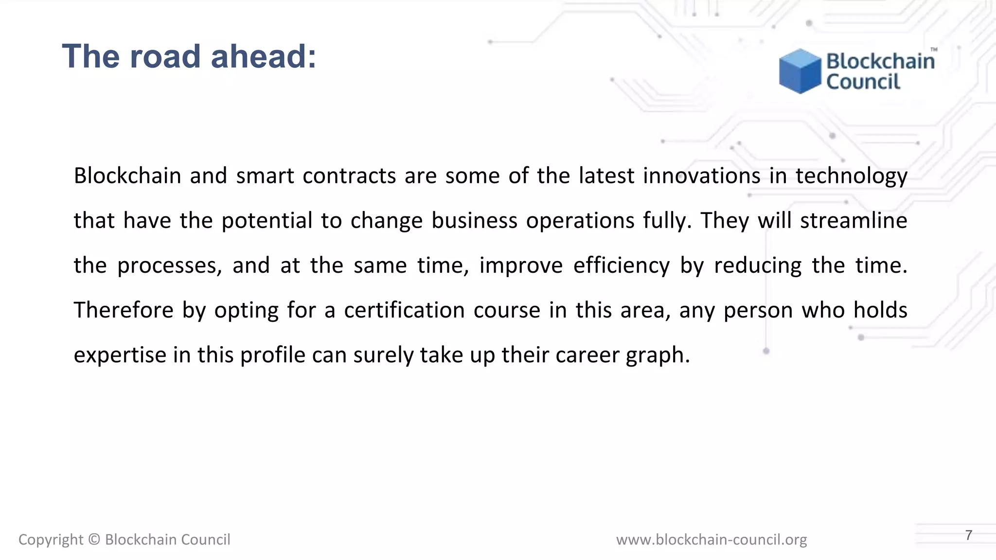 Copyright © Blockchain Council www.blockchain-council.org
Blockchain and smart contracts are some of the latest innovations in technology
that have the potential to change business operations fully. They will streamline
the processes, and at the same time, improve efficiency by reducing the time.
Therefore by opting for a certification course in this area, any person who holds
expertise in this profile can surely take up their career graph.
7
The road ahead:
 