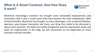 Copyright © Blockchain Council www.blockchain-council.org
Blockchain technology's evolution has brought some remarkable improvements and
innovations with it and in recent years they have become the most revolutionary. With
all these benefits, Blockchain has brought us many advantages, such as decentralization,
openness, peer-to-peer interaction and more, one thing that needs to be discussed is
about smart contracts. The latter has totally changed the way the organization works and
deals are implemented. In this blog, we will concentrate on the application of smart
contracts and their benefits.
2
What Is A Smart Contract, And How Does
It work?
 