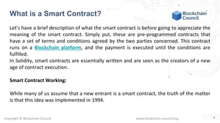 Copyright © Blockchain Council www.blockchain-council.org
Let's have a brief description of what the smart contract is before going to appreciate the
meaning of the smart contract. Simply put, these are pre-programmed contracts that
have a set of terms and conditions agreed by the two parties concerned. This contract
runs on a Blockchain platform, and the payment is executed until the conditions are
fulfilled.
In Solidity, smart contracts are essentially written and are seen as the creators of a new
age of contract execution.
Smart Contract Working:
While many of us assume that a new entrant is a smart contract, the truth of the matter
is that this idea was implemented in 1994.
3
What is a Smart Contract?
 