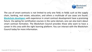 Copyright © Blockchain Council www.blockchain-council.org
The use of smart contracts is not limited to only one field; in fields such as the supply
chain, banking, real estate, education, and others a multitude of use cases are found.
Blockchain developers with experience in smart contract development have a promising
future. Via opting for certification courses in the same domain, one can also learn about
smart contract formation. The Blockchain Council provides those who want to have a
career in this area with the right learning platform. You can interact with the Blockchain
Council today for more information.
6
 