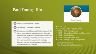 Paul Young - Bio
• CPA, CGA
• Academia (PF1, FA4 and MS2)
• SME – Risk Management
• SME – Close, Consolidate and Reporting
• SME – Public Policy
• SME – Financial Solutions
• SME – Supply Chain Management
Contact information:
Paul_Young_CGA@Hotmail.com
 