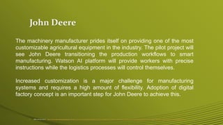 John Deere
• IBM and John Deere - https://www.ibm.com/blogs/bluemix/ or https://www.ibm.com/blogs/bluemix/2017/04/iot-industrie-40-reference-architecture/or https://worldindustrialreporter.com/john-deere-ibm-pilot-create-futuristic-model-manufacturing/
The machinery manufacturer prides itself on providing one of the most
customizable agricultural equipment in the industry. The pilot project will
see John Deere transitioning the production workflows to smart
manufacturing. Watson AI platform will provide workers with precise
instructions while the logistics processes will control themselves.
Increased customization is a major challenge for manufacturing
systems and requires a high amount of flexibility. Adoption of digital
factory concept is an important step for John Deere to achieve this.
 