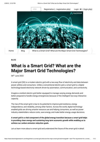 2/28/23, 12:03 PM What is a Smart Grid? What are the Major Smart Grid Technologies?
https://www.blackridgeresearch.com/blog/what-is-a-smart-grid-what-are-the-major-smart-grid-technologies#:~:text=The requirement for a smart,… 1/12
Login  (../login.php)
Registration (../registration.php)
USD
Home Blog What is a Smart Grid? What are the Major Smart Grid Technologies?
BLOG
What is a Smart Grid? What are the
Major Smart Grid Technologies?
06 June 2022
th
A smart grid (SG) is a modern electric grid with a two-way flow of electricity and data between
power utilities and consumers. Unlike a conventional electric grid, a smart grid is a digital
technology-based electricity network driven by automation, communication, and connectivity.
Imagine a resilient electric grid better equipped to manage varying energy demands and
better prepared to handle energy emergencies because of the intelligent two-way interactive
capacity.
The rise of the smart grid is due to its potential to improve grid resilience, energy
independence, and reliability, among other factors. Across the world, digital technology-
enabled grids are driving smarter resource use and helping consumers, as well as power
industry stakeholders reduce costs, save energy, and make better energy usage decisions.
A smart grid is a vital component of the global energy transition because a smart grid helps
in providing clean energy and sustaining long-term economic growth while enabling us to
achieve our carbon emission reduction goals.
Let us learn more about a smart grid and understand the future of the smart grid in detail.
 