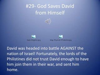 #29- God Saves David
              from Himself




David was headed into battle AGAINST the
nation of Israel! Fortunately, the lords of the
Philistines did not trust David enough to have
him join them in their war, and sent him
home.
 