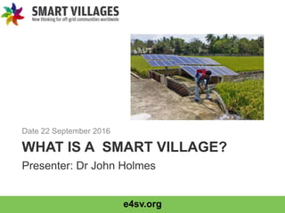 e4sv.org
WHAT IS A SMART VILLAGE?
Date 22 September 2016
Presenter: Dr John Holmes
 