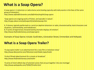 What is a Soap Opera? 
A soap opera is ‘a television or radio drama serial dealing typically with daily events in the lives of the same 
group of characters’. 
http://www.oxforddictionaries.com/definition/english/soap-opera 
‘Soap operas are ongoing works of fiction, and episodic in nature’. 
http://soaps.about.com/od/soaps101/a/whatsasoap.htm 
1. ‘A drama, typically performed as a serial on daytime television or radio, characterised by stock characters and 
situations, sentimentality, and melodrama’. 
2. ‘A series of experiences characterized by dramatic displays of emotion’. 
http://www.thefreedictionary.com/soap+opera 
Examples of Soap Operas include: EastEnders, Coronation Street, Emmerdale and Hollyoaks 
What is a Soap Opera Trailer? 
‘A soap opera trailer is an advertisement for a new film or television show’ 
http://www.ldoceonline.com/Television+and+Radio-topic/trailer 
‘A short filmed advertisement for a movie or broadcast’ 
http://www.thefreedictionary.com/trailer 
‘A series of short edited clips of selected scenes that are put together into one montage’. 
http://www.webopedia.com/TERM/T/trailer.html 
