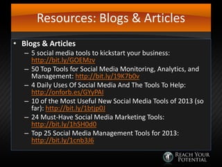 Resources: Blogs & Articles
• Blogs & Articles

– 5 social media tools to kickstart your business:
http://bit.ly/GOEMzv
– 50 Top Tools for Social Media Monitoring, Analytics, and
Management: http://bit.ly/19K7b0v
– 4 Daily Uses Of Social Media And The Tools To Help:
http://onforb.es/GYyPAI
– 10 of the Most Useful New Social Media Tools of 2013 (so
far): http://bit.ly/1btjp0J
– 24 Must-Have Social Media Marketing Tools:
http://bit.ly/1hSH0d0
– Top 25 Social Media Management Tools for 2013:
http://bit.ly/1cnb3J6

 
