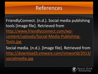 References
FriendlyConnect. (n.d.). Social media publishing
tools [Image file]. Retrieved from
http://www.friendlyconnect.com/wpcontent/uploads/Social-Media-PublishingTools.jpg
Social media. (n.d.). [Image file]. Retrieved from
http://download3.vmware.com/vmworld/2013/
socialmedia.jpg

 