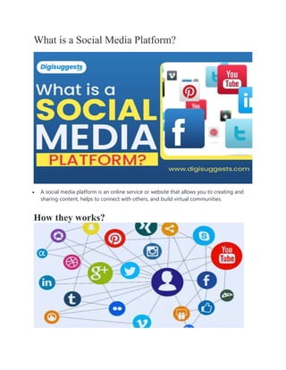 What is a Social Media Platform?
 A social media platform is an online service or website that allows you to creating and
sharing content, helps to connect with others, and build virtual communities.
How they works?
 