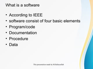 This presentation made by M.Hafeezullah
What is a software
• According to IEEE
• software consist of four basic elements
• Program/code
• Documentation
• Procedure
• Data
 