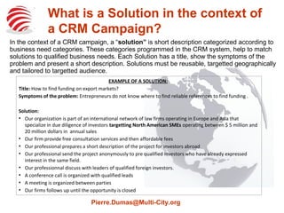 What is a Solution in the Context of 
a CRM Campaign? 
In the context of a CRM campaign, a Solution is a short description categorized according to 
business need categories. These categories programmed in the CRM system, help to match 
solutions to qualified business needs. Each Solution has a title, show the symptoms of the 
problem and present a short description. Solutions must be reusable, targetted geographically 
and tailored to targetted audience. 
EXAMPLE OF A SOLUTION: 
Title: How to find funding on export markets? 
Symptoms of the problem: Entrepreneurs do not know where to find reliable references to find funding . 
Solution: 
 Our organization is part of an international network of law firms operating in Europe and Asia that 
specialize in due diligence of investors targetting North American SMEs operating between $ 5 million and 
20 million dollars in annual sales 
 Our firm provide free consultation services and then affordable fees 
 Our professional prepares a short description of the project for investors abroad 
 Our professional send the project anonymously to pre qualified investors who have already expressed 
interest in the same field. 
 Our professionnal discuss with leaders of qualified foreign investors. 
 A conference call is organized with qualified leads 
 A meeting is organized between parties 
 Our firms follows up until the opportunity is closed 
Pierre.Dumas@Multi-City.org 
