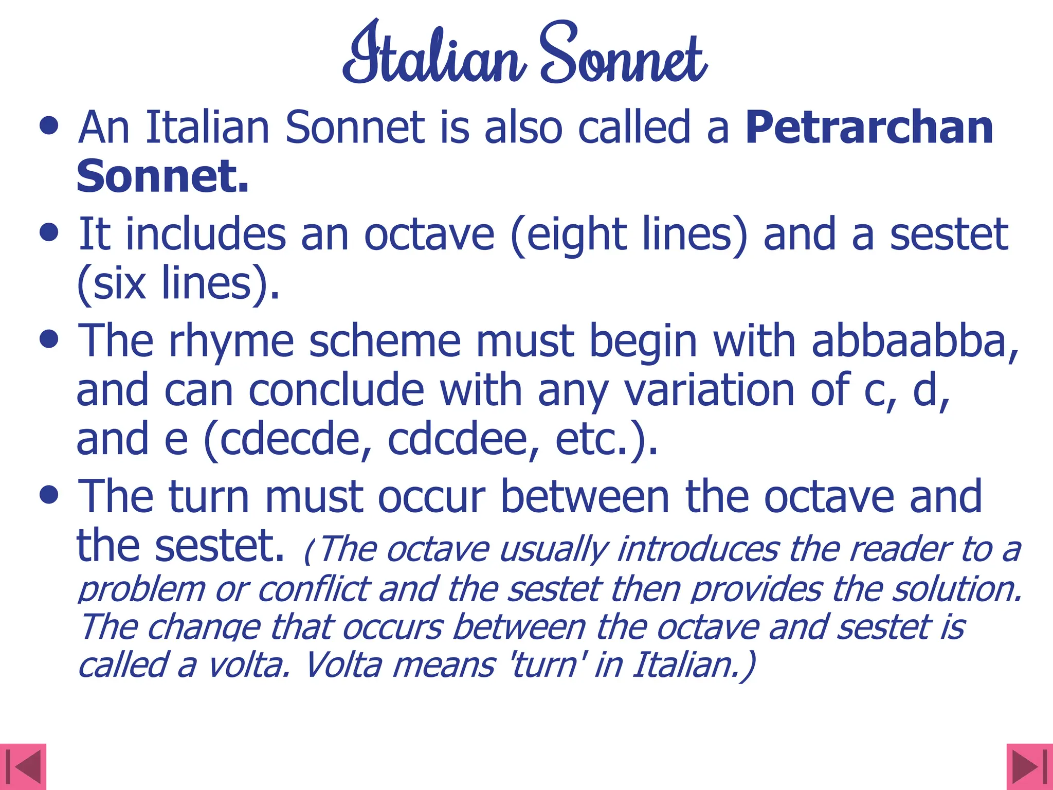 Italian Sonnet
• An Italian Sonnet is also called a Petrarchan
Sonnet.
• It includes an octave (eight lines) and a sestet
(six lines).
• The rhyme scheme must begin with abbaabba,
and can conclude with any variation of c, d,
and e (cdecde, cdcdee, etc.).
• The turn must occur between the octave and
the sestet. (The octave usually introduces the reader to a
problem or conflict and the sestet then provides the solution.
The change that occurs between the octave and sestet is
called a volta. Volta means 'turn' in Italian.)
 