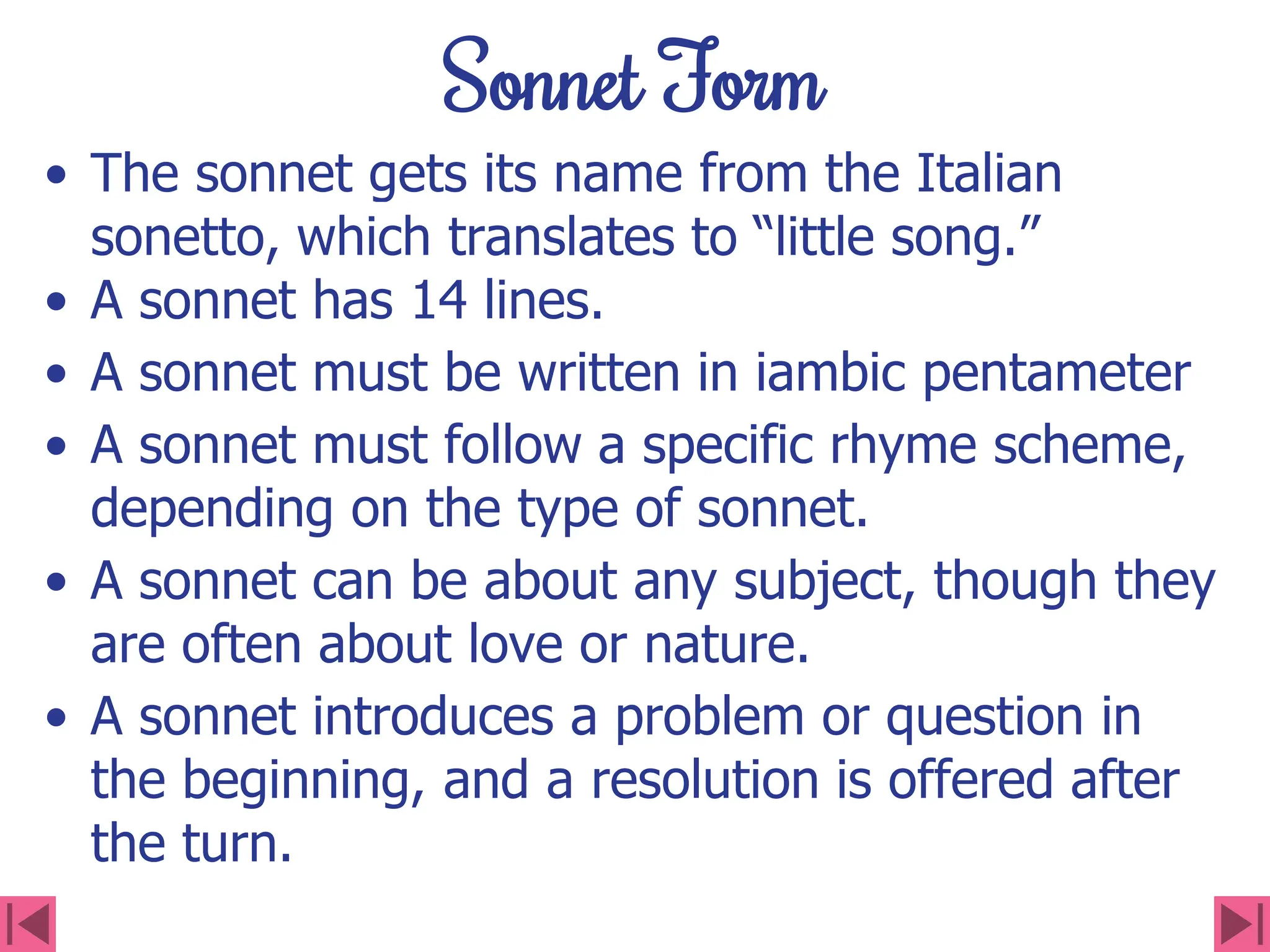 Sonnet Form
• The sonnet gets its name from the Italian
sonetto, which translates to “little song.”
• A sonnet has 14 lines.
• A sonnet must be written in iambic pentameter
• A sonnet must follow a specific rhyme scheme,
depending on the type of sonnet.
• A sonnet can be about any subject, though they
are often about love or nature.
• A sonnet introduces a problem or question in
the beginning, and a resolution is offered after
the turn.
 