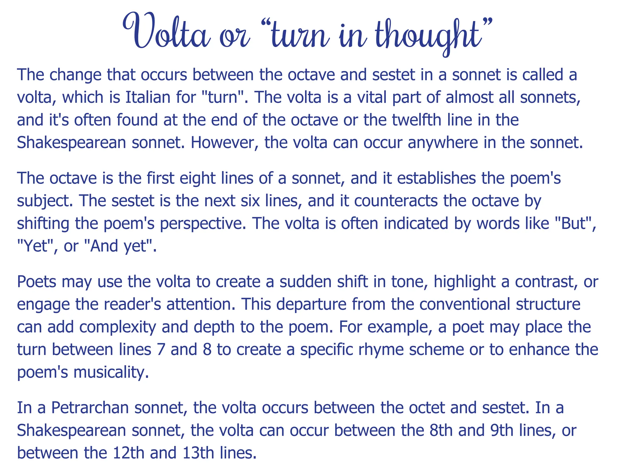 Volta or “turn in thought”
The change that occurs between the octave and sestet in a sonnet is called a
volta, which is Italian for "turn". The volta is a vital part of almost all sonnets,
and it's often found at the end of the octave or the twelfth line in the
Shakespearean sonnet. However, the volta can occur anywhere in the sonnet.
The octave is the first eight lines of a sonnet, and it establishes the poem's
subject. The sestet is the next six lines, and it counteracts the octave by
shifting the poem's perspective. The volta is often indicated by words like "But",
"Yet", or "And yet".
Poets may use the volta to create a sudden shift in tone, highlight a contrast, or
engage the reader's attention. This departure from the conventional structure
can add complexity and depth to the poem. For example, a poet may place the
turn between lines 7 and 8 to create a specific rhyme scheme or to enhance the
poem's musicality.
In a Petrarchan sonnet, the volta occurs between the octet and sestet. In a
Shakespearean sonnet, the volta can occur between the 8th and 9th lines, or
between the 12th and 13th lines.
 