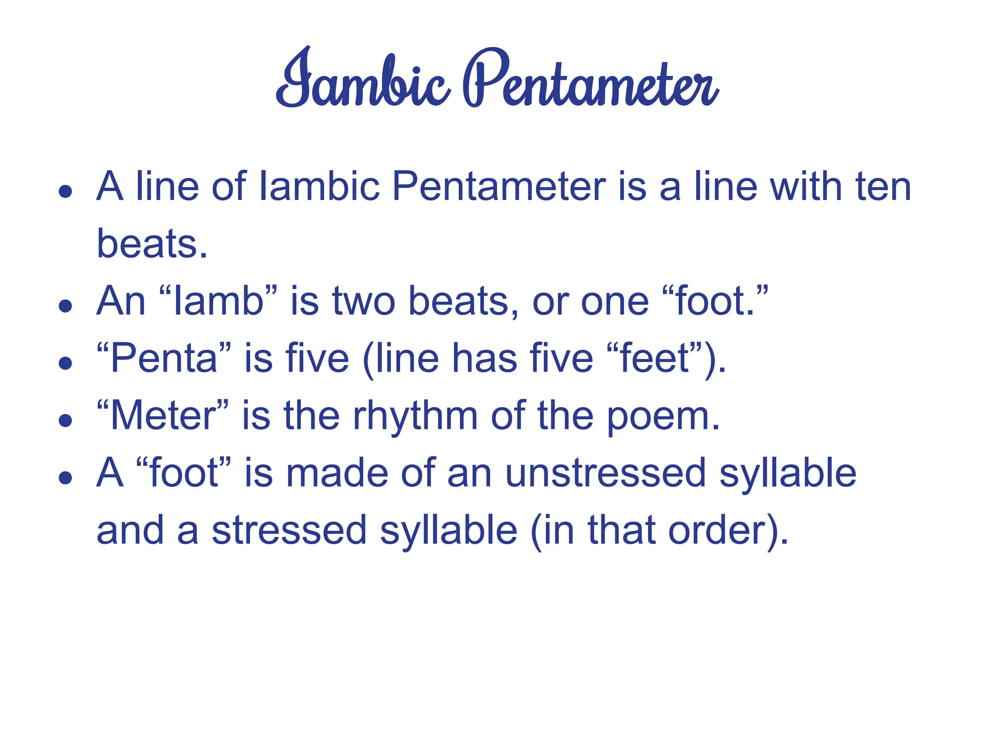 Iambic Pentameter
● A line of Iambic Pentameter is a line with ten
beats.
● An “Iamb” is two beats, or one “foot.”
● “Penta” is five (line has five “feet”).
● “Meter” is the rhythm of the poem.
● A “foot” is made of an unstressed syllable
and a stressed syllable (in that order).
 