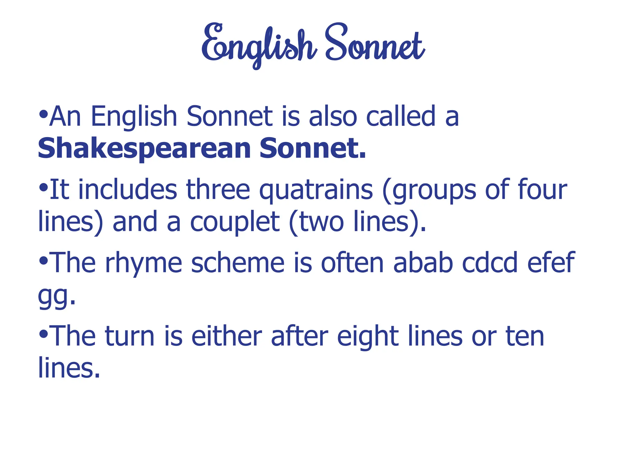 English Sonnet
•An English Sonnet is also called a
Shakespearean Sonnet.
•It includes three quatrains (groups of four
lines) and a couplet (two lines).
•The rhyme scheme is often abab cdcd efef
gg.
•The turn is either after eight lines or ten
lines.
 