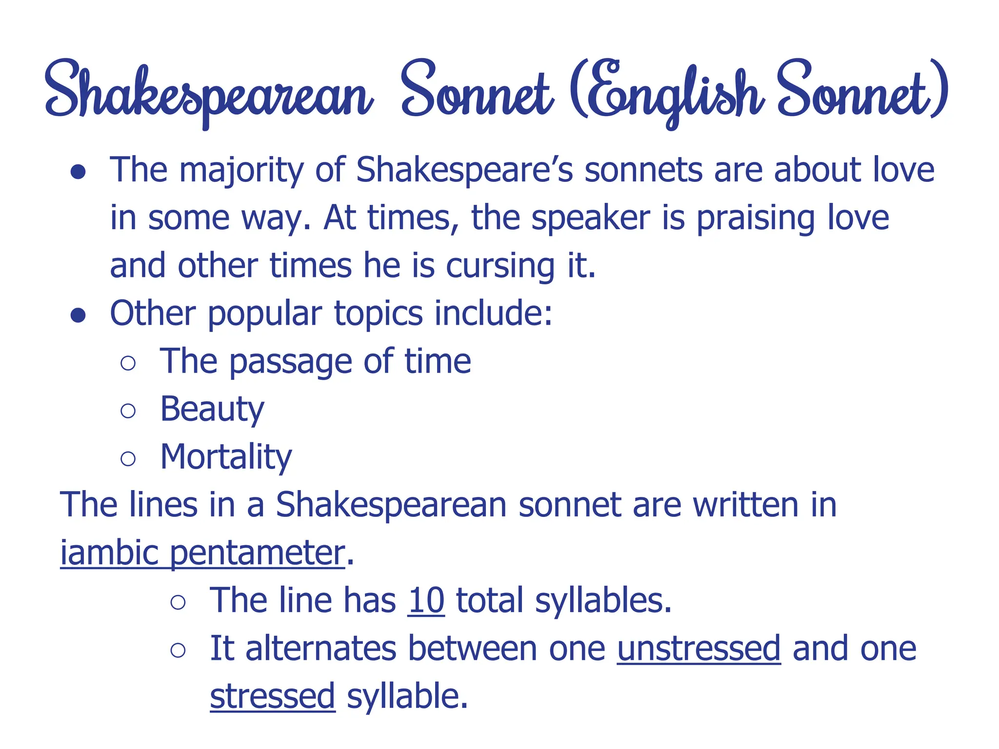 Shakespearean Sonnet (English Sonnet)
● The majority of Shakespeare’s sonnets are about love
in some way. At times, the speaker is praising love
and other times he is cursing it.
● Other popular topics include:
○ The passage of time
○ Beauty
○ Mortality
The lines in a Shakespearean sonnet are written in
iambic pentameter.
○ The line has 10 total syllables.
○ It alternates between one unstressed and one
stressed syllable.
 