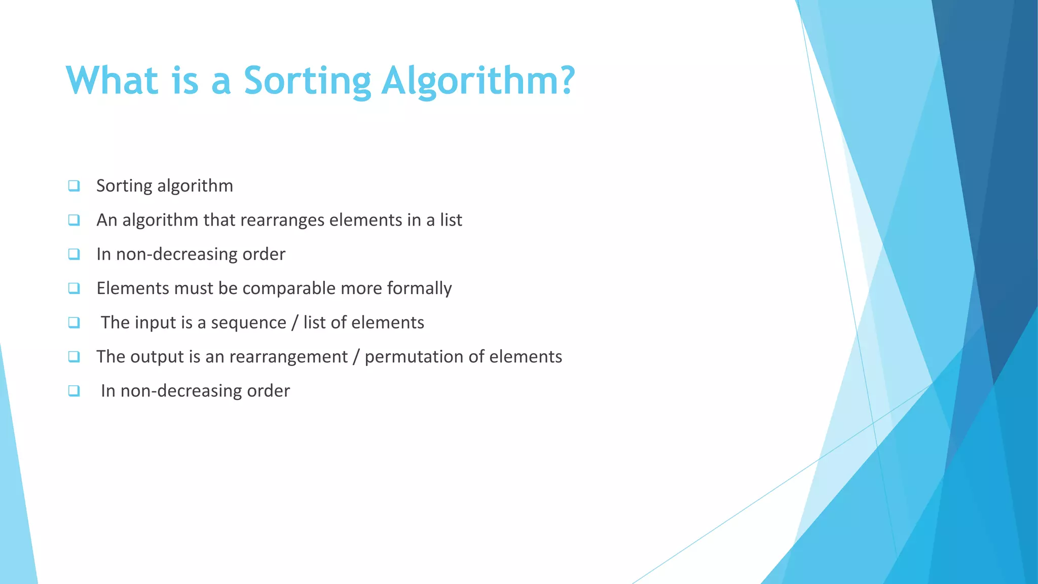 What is a Sorting Algorithm?
 Sorting algorithm
 An algorithm that rearranges elements in a list
 In non-decreasing order
 Elements must be comparable more formally
 The input is a sequence / list of elements
 The output is an rearrangement / permutation of elements
 In non-decreasing order
 