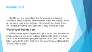Bubble Sort
Bubble sort is a basic algorithm for arranging a string of
numbers or other elements in the correct order. The method works
by examining each set of adjacent elements in the string, from
left to right, switching their positions if they are out of order.
Working of Bubble Sort
A bubble sort algorithm goes through a list of data a number of
times, comparing two items that are side by side to see which is
out of order. It will keep going through the list of data until all the
data is sorted into order. Each time the algorithm goes through the
list it is called a 'pass’.
 