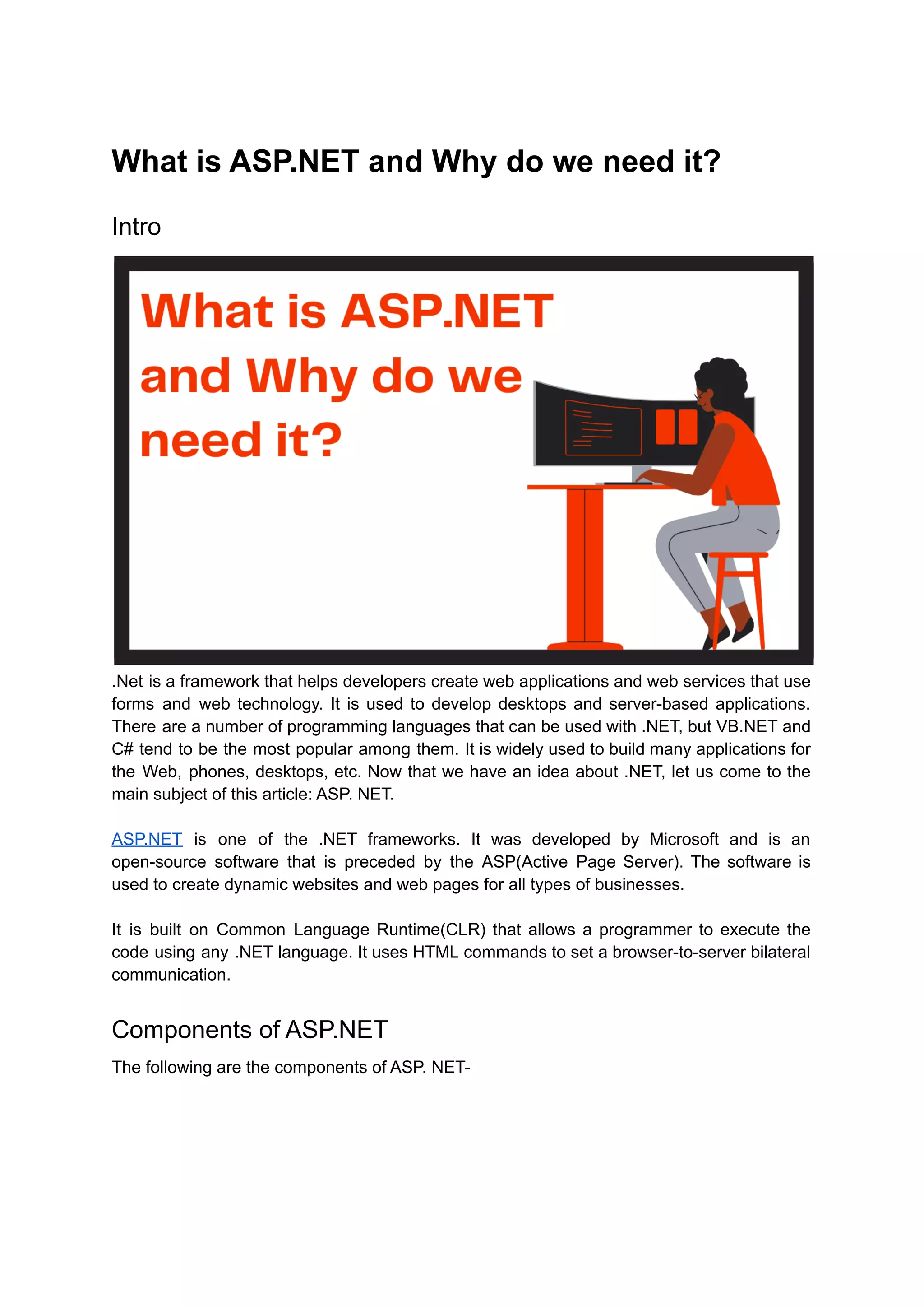 What is ASP.NET and Why do we need it?
Intro
.Net is a framework that helps developers create web applications and web services that use
forms and web technology. It is used to develop desktops and server-based applications.
There are a number of programming languages that can be used with .NET, but VB.NET and
C# tend to be the most popular among them. It is widely used to build many applications for
the Web, phones, desktops, etc. Now that we have an idea about .NET, let us come to the
main subject of this article: ASP. NET.
ASP.NET is one of the .NET frameworks. It was developed by Microsoft and is an
open-source software that is preceded by the ASP(Active Page Server). The software is
used to create dynamic websites and web pages for all types of businesses.
It is built on Common Language Runtime(CLR) that allows a programmer to execute the
code using any .NET language. It uses HTML commands to set a browser-to-server bilateral
communication.
Components of ASP.NET
The following are the components of ASP. NET-
 