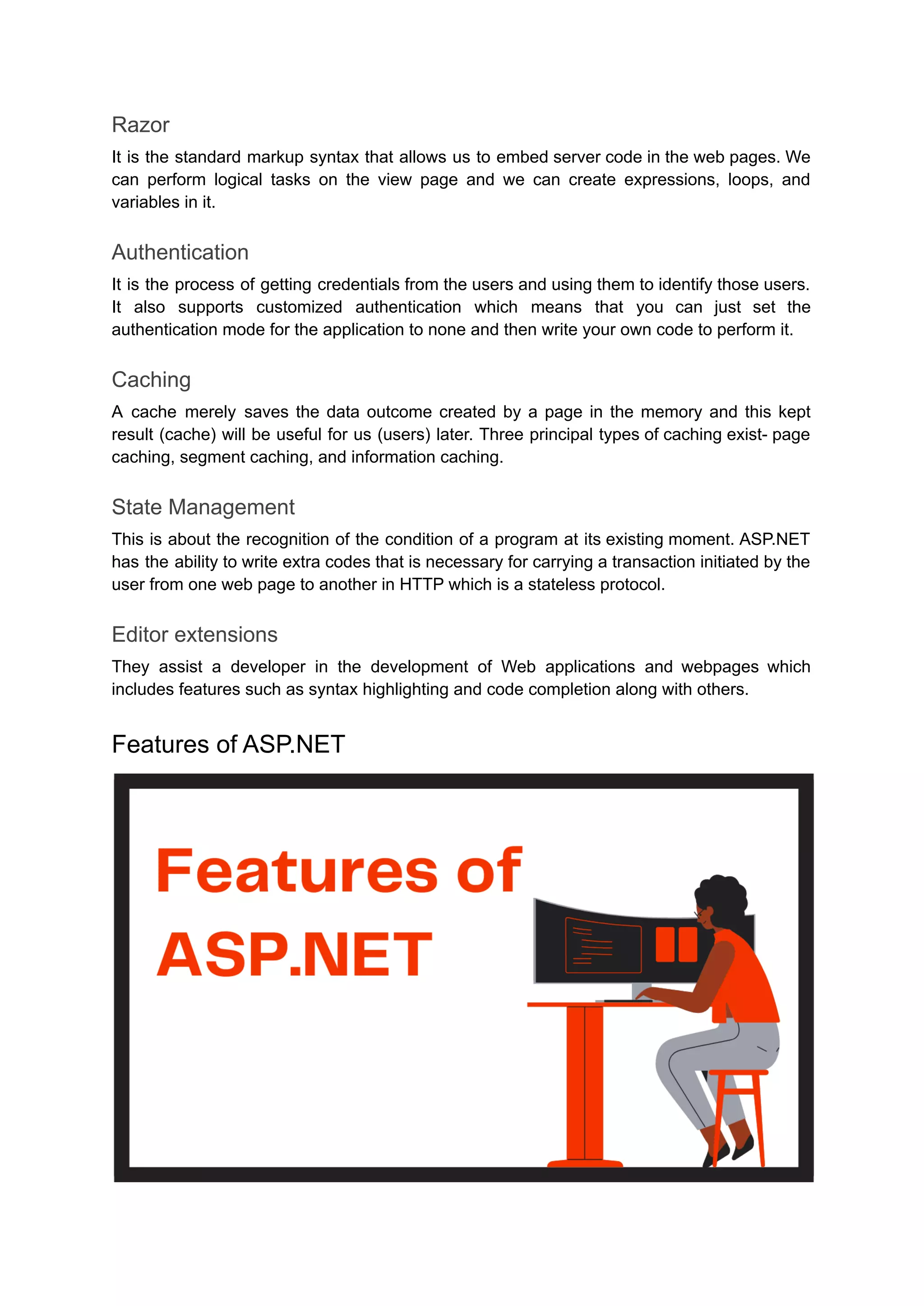 Razor
It is the standard markup syntax that allows us to embed server code in the web pages. We
can perform logical tasks on the view page and we can create expressions, loops, and
variables in it.
Authentication
It is the process of getting credentials from the users and using them to identify those users.
It also supports customized authentication which means that you can just set the
authentication mode for the application to none and then write your own code to perform it.
Caching
A cache merely saves the data outcome created by a page in the memory and this kept
result (cache) will be useful for us (users) later. Three principal types of caching exist- page
caching, segment caching, and information caching.
State Management
This is about the recognition of the condition of a program at its existing moment. ASP.NET
has the ability to write extra codes that is necessary for carrying a transaction initiated by the
user from one web page to another in HTTP which is a stateless protocol.
Editor extensions
They assist a developer in the development of Web applications and webpages which
includes features such as syntax highlighting and code completion along with others.
Features of ASP.NET
 
