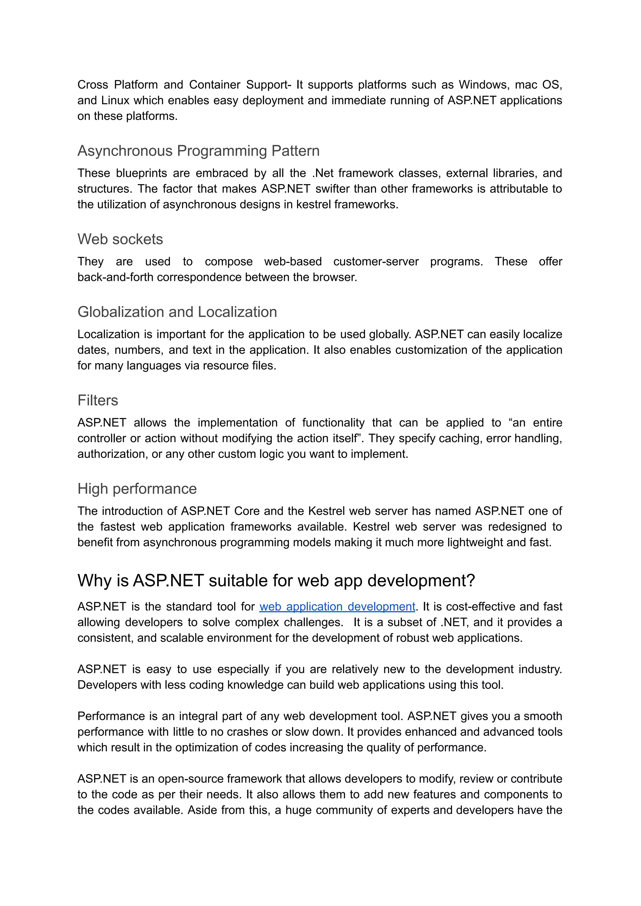 Cross Platform and Container Support- It supports platforms such as Windows, mac OS,
and Linux which enables easy deployment and immediate running of ASP.NET applications
on these platforms.
Asynchronous Programming Pattern
These blueprints are embraced by all the .Net framework classes, external libraries, and
structures. The factor that makes ASP.NET swifter than other frameworks is attributable to
the utilization of asynchronous designs in kestrel frameworks.
Web sockets
They are used to compose web-based customer-server programs. These offer
back-and-forth correspondence between the browser.
Globalization and Localization
Localization is important for the application to be used globally. ASP.NET can easily localize
dates, numbers, and text in the application. It also enables customization of the application
for many languages via resource files.
Filters
ASP.NET allows the implementation of functionality that can be applied to “an entire
controller or action without modifying the action itself”. They specify caching, error handling,
authorization, or any other custom logic you want to implement.
High performance
The introduction of ASP.NET Core and the Kestrel web server has named ASP.NET one of
the fastest web application frameworks available. Kestrel web server was redesigned to
benefit from asynchronous programming models making it much more lightweight and fast.
Why is ASP.NET suitable for web app development?
ASP.NET is the standard tool for web application development. It is cost-effective and fast
allowing developers to solve complex challenges. It is a subset of .NET, and it provides a
consistent, and scalable environment for the development of robust web applications.
ASP.NET is easy to use especially if you are relatively new to the development industry.
Developers with less coding knowledge can build web applications using this tool.
Performance is an integral part of any web development tool. ASP.NET gives you a smooth
performance with little to no crashes or slow down. It provides enhanced and advanced tools
which result in the optimization of codes increasing the quality of performance.
ASP.NET is an open-source framework that allows developers to modify, review or contribute
to the code as per their needs. It also allows them to add new features and components to
the codes available. Aside from this, a huge community of experts and developers have the
 
