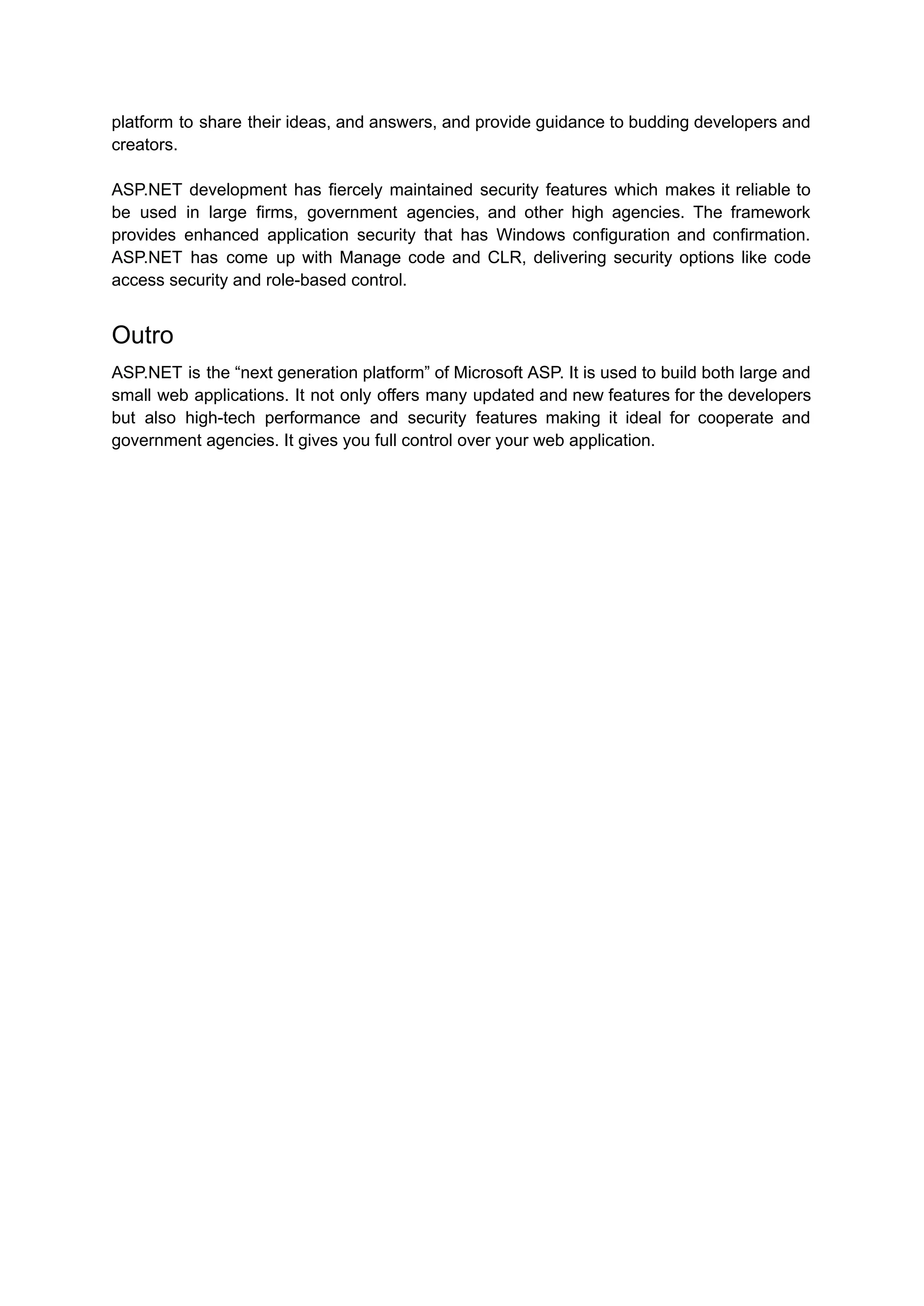 platform to share their ideas, and answers, and provide guidance to budding developers and
creators.
ASP.NET development has fiercely maintained security features which makes it reliable to
be used in large firms, government agencies, and other high agencies. The framework
provides enhanced application security that has Windows configuration and confirmation.
ASP.NET has come up with Manage code and CLR, delivering security options like code
access security and role-based control.
Outro
ASP.NET is the “next generation platform” of Microsoft ASP. It is used to build both large and
small web applications. It not only offers many updated and new features for the developers
but also high-tech performance and security features making it ideal for cooperate and
government agencies. It gives you full control over your web application.
 