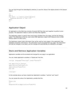 13
You can loop through the StaticObjects collection, to see the values of all objects stored in the Session
object:
<%
dim i
For Each i in Session.StaticObjects
Response.Write(i & "<br />")
Next
%>
Application Object
An application on the Web may consists of several ASP files that work together to perform some
purpose. The Application object is used to tie these files together.
The Application object is used to store and access variables from any page, just like the Session
object. The difference is that ALL users share ONE Application object (with Sessions there is ONE
Session object for EACH user).
The Application object holds information that will be used by many pages in the application (like
database connection information). The information can be accessed from any page. The information
can also be changed in one place, and the changes will automatically be reflected on all pages.
Store and Retrieve Application Variables
Application variables can be accessed and changed by any page in an application.
You can create Application variables in "Global.asa" like this:
<script language="vbscript" runat="server">
Sub Application_OnStart
application("vartime")=""
application("users")=1
End Sub
</script>
In the example above we have created two Application variables: "vartime" and "users".
You can access the value of an Application variable like this:
There are
<%
Response.Write(Application("users"))
 