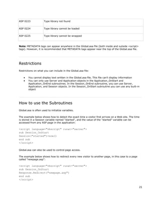 21
ASP 0223 Type library not found
ASP 0224 Type library cannot be loaded
ASP 0225 Type library cannot be wrapped
Note: METADATA tags can appear anywhere in the Global.asa file (both inside and outside <script>
tags). However, it is recommended that METADATA tags appear near the top of the Global.asa file.
Restrictions
Restrictions on what you can include in the Global.asa file:
 You cannot display text written in the Global.asa file. This file can't display information
 You can only use Server and Application objects in the Application_OnStart and
Application_OnEnd subroutines. In the Session_OnEnd subroutine, you can use Server,
Application, and Session objects. In the Session_OnStart subroutine you can use any built-in
object
How to use the Subroutines
Global.asa is often used to initialize variables.
The example below shows how to detect the exact time a visitor first arrives on a Web site. The time
is stored in a Session variable named "started", and the value of the "started" variable can be
accessed from any ASP page in the application:
<script language="vbscript" runat="server">
sub Session_OnStart
Session("started")=now()
end sub
</script>
Global.asa can also be used to control page access.
The example below shows how to redirect every new visitor to another page, in this case to a page
called "newpage.asp":
<script language="vbscript" runat="server">
sub Session_OnStart
Response.Redirect("newpage.asp")
end sub
</script>
 