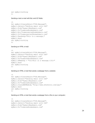 24
set myMail=nothing
%>
Sending a text e-mail with Bcc and CC fields:
<%
Set myMail=CreateObject("CDO.Message")
myMail.Subject="Sending email with CDO"
myMail.From="mymail@mydomain.com"
myMail.To="someone@somedomain.com"
myMail.Bcc="someoneelse@somedomain.com"
myMail.Cc="someoneelse2@somedomain.com"
myMail.TextBody="This is a message."
myMail.Send
set myMail=nothing
%>
Sending an HTML e-mail:
<%
Set myMail=CreateObject("CDO.Message")
myMail.Subject="Sending email with CDO"
myMail.From="mymail@mydomain.com"
myMail.To="someone@somedomain.com"
myMail.HTMLBody = "<h1>This is a message.</h1>"
myMail.Send
set myMail=nothing
%>
Sending an HTML e-mail that sends a webpage from a website:
<%
Set myMail=CreateObject("CDO.Message")
myMail.Subject="Sending email with CDO"
myMail.From="mymail@mydomain.com"
myMail.To="someone@somedomain.com"
myMail.CreateMHTMLBody "http://www.w3schools.com/asp/"
myMail.Send
set myMail=nothing
%>
Sending an HTML e-mail that sends a webpage from a file on your computer:
<%
Set myMail=CreateObject("CDO.Message")
myMail.Subject="Sending email with CDO"
myMail.From="mymail@mydomain.com"
myMail.To="someone@somedomain.com"
 