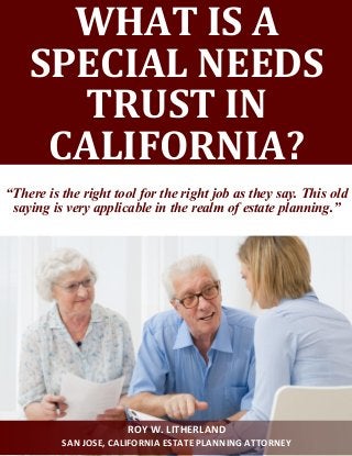WHAT IS A
SPECIAL NEEDS
TRUST IN
CALIFORNIA?
“There is the right tool for the right job as they say. This old
saying is very applicable in the realm of estate planning.”
ROY W. LITHERLAND
SAN JOSE, CALIFORNIA ESTATE PLANNING ATTORNEY
 