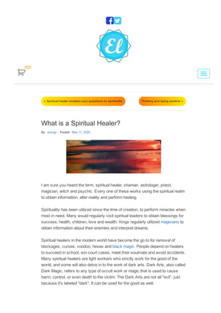 « Spiritual healer answers your questions on spirituality Thinking and being positive »
What is a Spiritual Healer?
By:  energy Posted:  May 11, 2020
I am sure you heard the term, spiritual healer, shaman, astrologer, priest,
magician, witch and psychic. Every one of these works using the spiritual realm
to obtain information, alter reality and perform healing.
Spirituality has been utilized since the time of creation, to perform miracles when
most in need. Many would regularly visit spiritual leaders to obtain blessings for
success, health, children, love and wealth. Kings regularly utilized magicians to
obtain information about their enemies and interpret dreams.
Spiritual healers in the modern world have become the go to for removal of
blockages, curses, voodoo, hexes and black magic. People depend on healers
to succeed in school, win court cases, meet their soulmate and avoid accidents.
Many spiritual healers are light workers who strictly work for the good of the
world, and some will also delve in to the work of dark arts. Dark Arts, also called
Dark Magic, refers to any type of occult work or magic that is used to cause
harm, control, or even death to the victim. The Dark Arts are not all "evil", just
because it's labeled "dark". It can be used for the good as well.


 