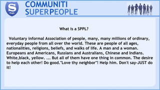 What is a SPPL?
Voluntary informal Association of people, many, many millions of ordinary,
everyday people from all over the world. These are people of all ages,
nationalities, religions, beliefs, and walks of life. A man and a woman.
Europeans and Americans, Russians and Australians, Chinese and Indians.
White,black, yellow. ... But all of them have one thing in common. The desire
to help each other! Do good."Love thy neighbor"! Help him. Don't say-JUST do
it!
 