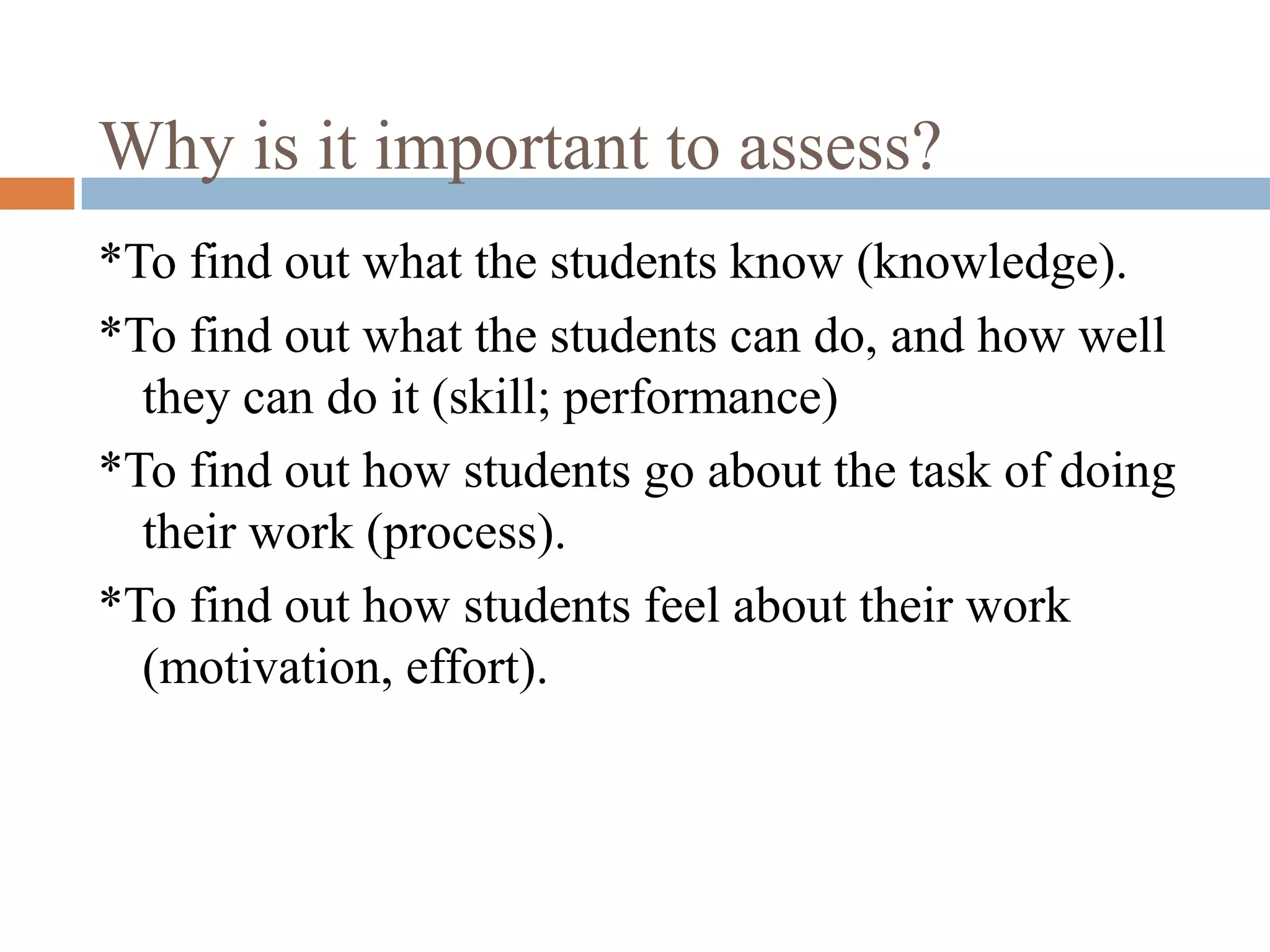 Why is it important to assess?
*To find out what the students know (knowledge).
*To find out what the students can do, and how well
  they can do it (skill; performance)
*To find out how students go about the task of doing
  their work (process).
*To find out how students feel about their work
  (motivation, effort).
 