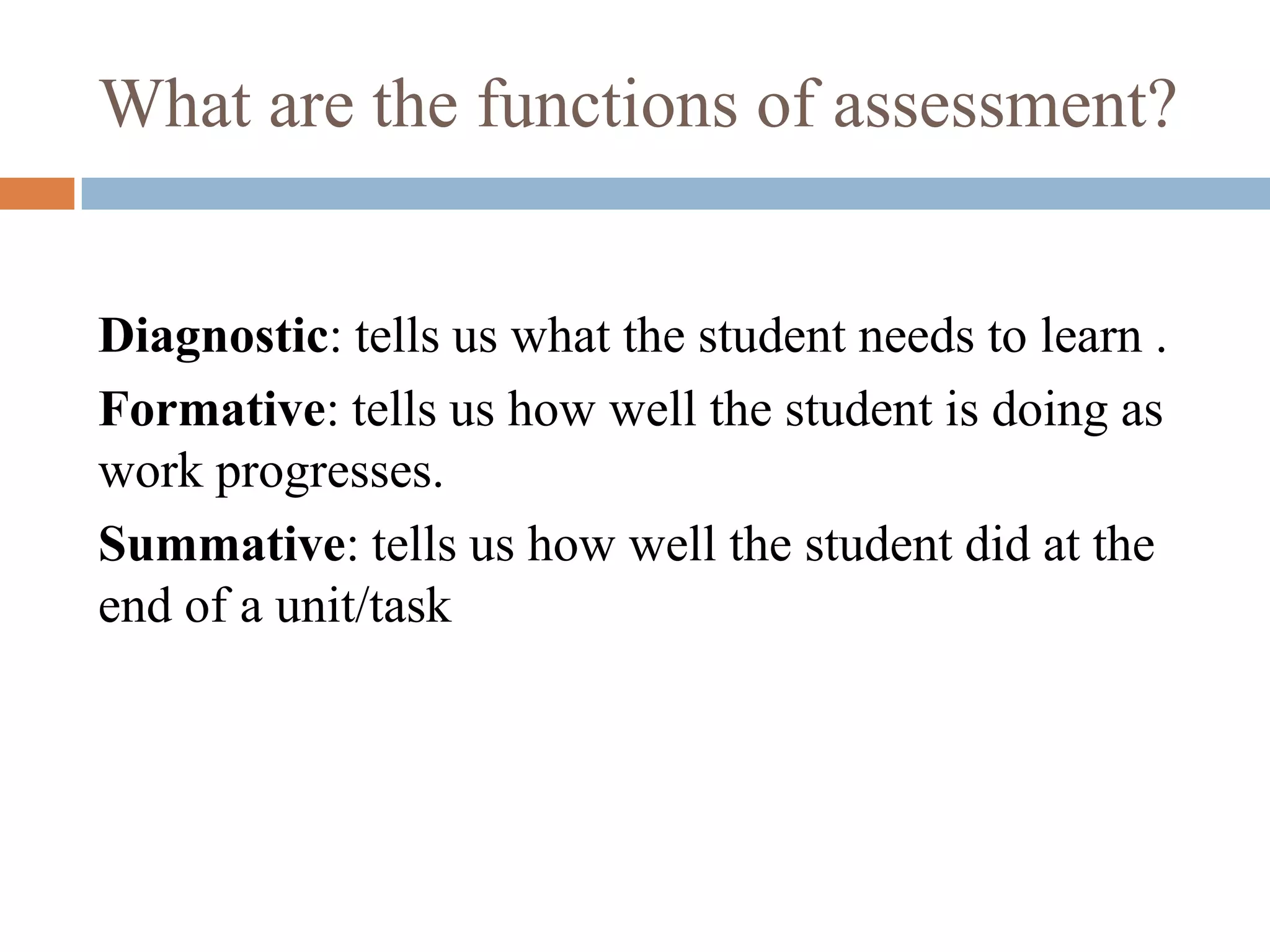 What are the functions of assessment?


Diagnostic: tells us what the student needs to learn .
Formative: tells us how well the student is doing as
work progresses.
Summative: tells us how well the student did at the
end of a unit/task
 