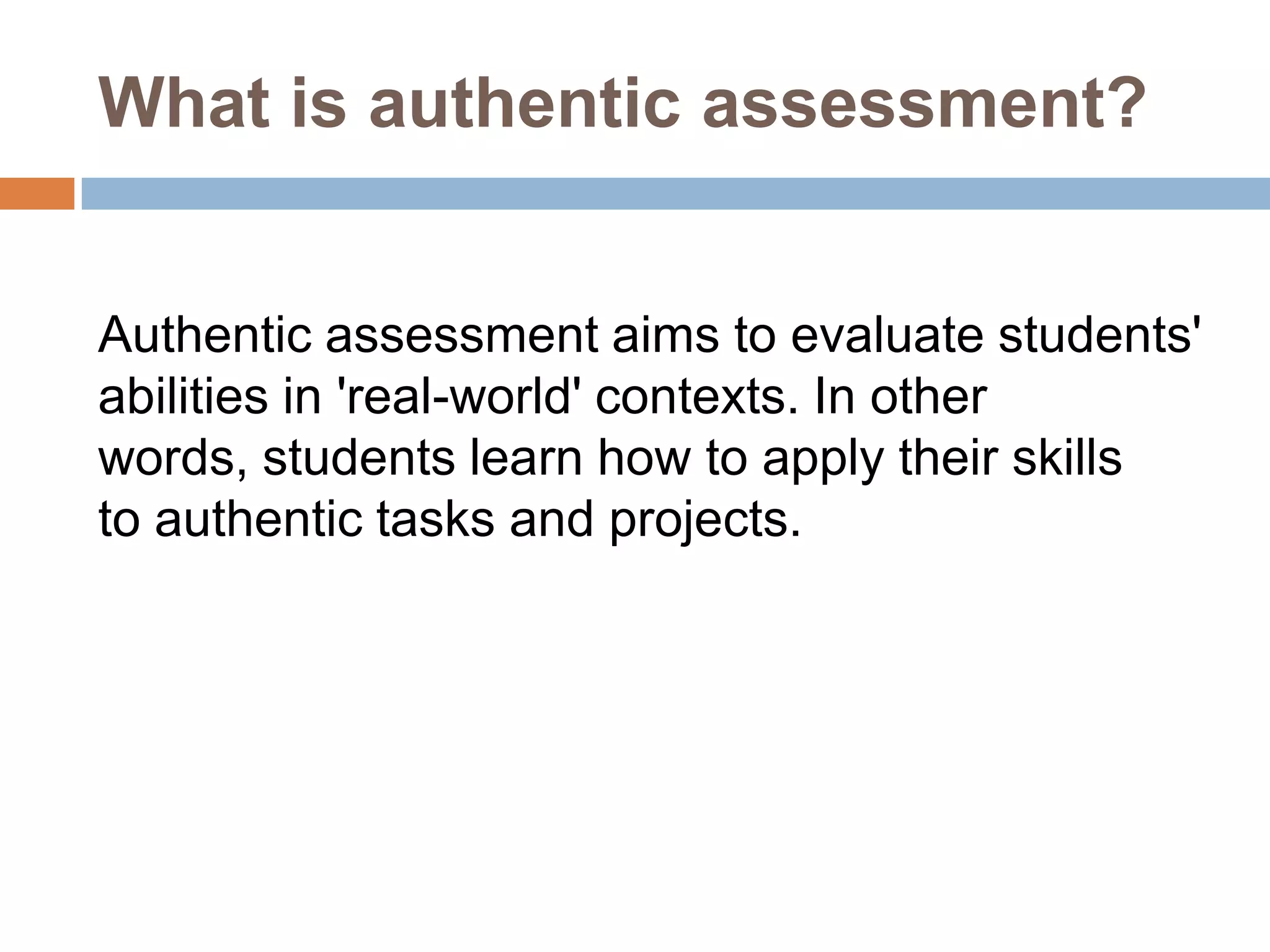 What is authentic assessment?


Authentic assessment aims to evaluate students'
abilities in 'real-world' contexts. In other
words, students learn how to apply their skills
to authentic tasks and projects.
 
