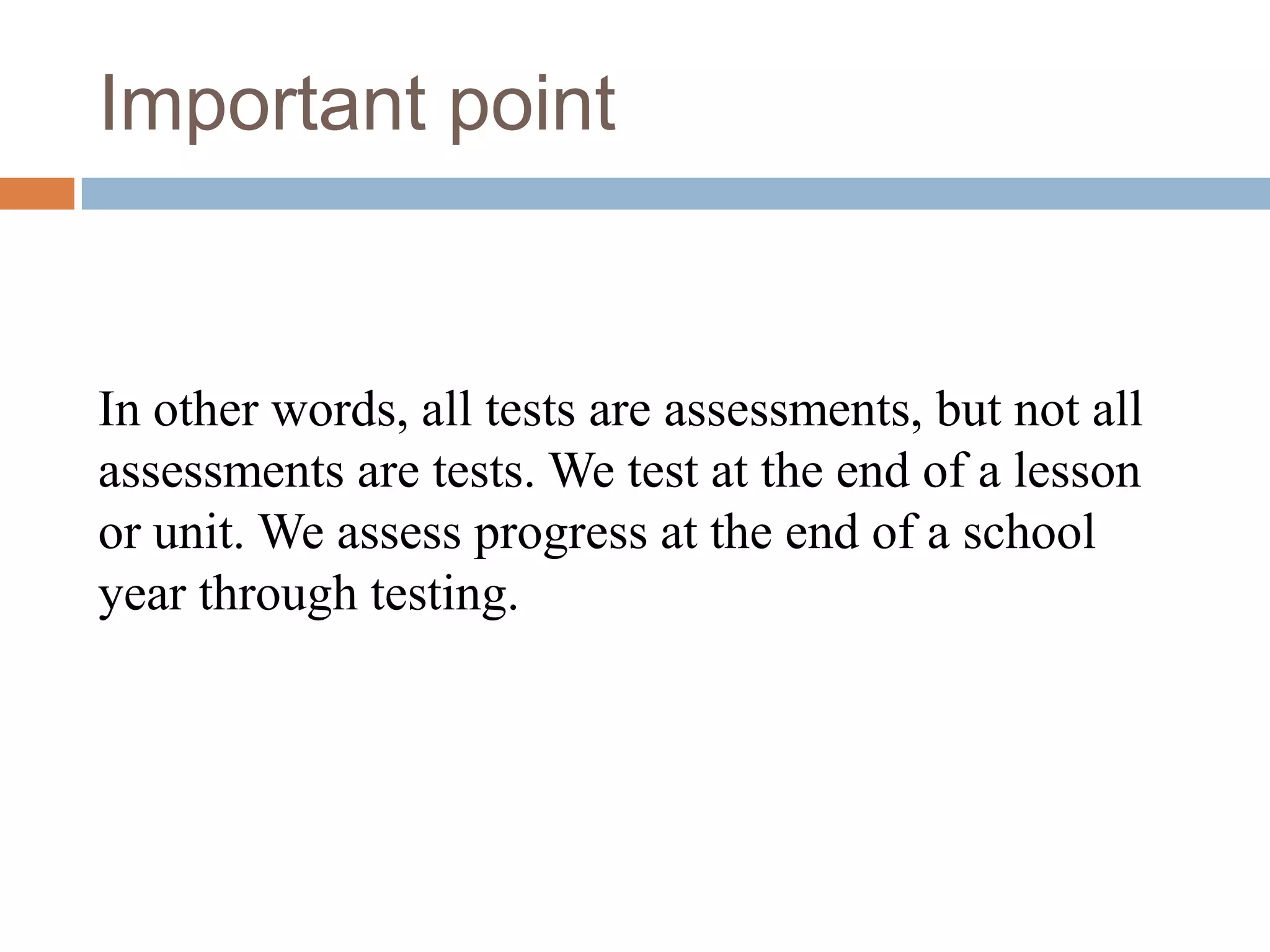Important point


In other words, all tests are assessments, but not all
assessments are tests. We test at the end of a lesson
or unit. We assess progress at the end of a school
year through testing.
 