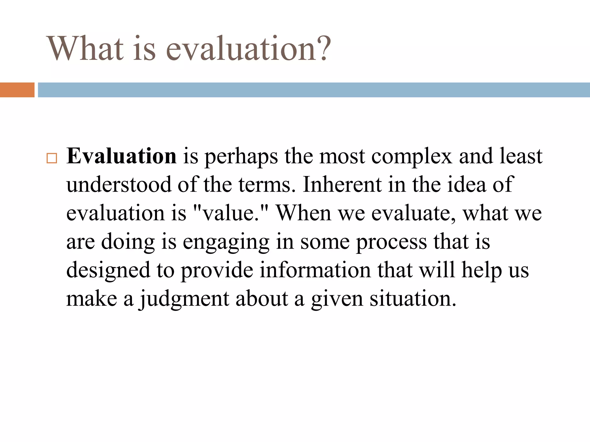 What is evaluation?

   Evaluation is perhaps the most complex and least
    understood of the terms. Inherent in the idea of
    evaluation is "value." When we evaluate, what we
    are doing is engaging in some process that is
    designed to provide information that will help us
    make a judgment about a given situation.
 