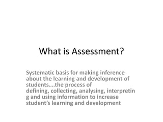 What is Assessment? Systematic basis for making inferenceabout the learning and development of students….the process of defining, collecting, analysing, interpreting and using information to increase student’s learning and development 