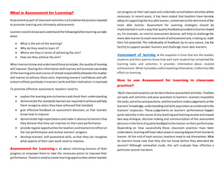 What is Assessment for Learning?
Assessmentaspart of classroomactivitiesisafundamental processrequired
to promote learning and ultimately achievement.
Learnersneedtoknowandunderstandthefollowingbeforelearningcantake
place:
 What is the aim of the learning?
 Why do they need to learn it?
 Where are they in terms of achieving the aim?
 How can they achieve the aim?
Whenlearnersknowandunderstandthese principles,the qualityof learning
will improve.Sharingthisinformation withlearnerswill promote ownership
of the learningaimsandasense of sharedresponsibilitybetweenthe teacher
and learner to achieve those aims. Improving learners’confidence and self-
esteemreflectspositivelyinlearners’workandtheirmotivation isimproved
To promote effective assessment, teachers need to:
 explainthe learningaimstolearnersandcheck their understanding
 demonstrate the standardslearnersare requiredtoachieveandhelp
them recognize when they have achieved that standard
 give effective feedback on assessment decisions, so that learners
know how to improve
 demonstrate highexpectationsandmake it obvioustolearnersthat
they believe that they can improve on their past performance
 provide regularopportunitiesforteachersandlearnerstoreflecton
the last performance and review learners’ progress
 develop learners’ self-assessment skills, so that they can recognize
what aspects of their own work need to improve.
Assessment for Learning is all about informing learners of their
progress to empower them to take the necessary action to improve their
performance.Teachersneedtocreate learningopportunitieswhere learners
can progressat theirownpace and undertake consolidationactivitieswhere
necessary. In recent years, it has been stated that teachers have become
adeptat supportingthe lessable learner,sometimestothe detrimentof the
more able learner. Assessment for Learning strategies should be
implementedinsucha waythat qualityfeedbackprovidedtolearnersbased
on, for example, an interim assessment decision, will help to challenge the
more able learnertoreachnewlevelsof achievementand,indoingso,reach
their full potential. The individuality of feedback,by its very nature, has the
facility to support weaker learners and challenge more able learners.
Assessment of learning is the snapshot in time that lets the teacher,
students and their parents know how well each student has completed the
learning tasks and activities. It provides information about student
achievement.Whileitprovidesusefulreportinginformation,itoftenhaslittle
effect on learning.
How to use Assessment for Learning in classroom
practice?
Much classroompractice canbe describedasassessmentactivities.Teachers
set tasks and activities and pose questions to learners. Learners respondto
the tasks,activitiesandquestions,andthe teachersmakejudgementsonthe
learners’knowledge,understandingandskillsacquisitionasevidencedinthe
learners’ responses. These judgements on learners’ performance happen
quite naturallyinthe course of anyteachingandlearningsessionandrequire
two-way dialogue, decision-making and communication of the assessment
decisioninthe formof qualityfeedbacktothe learnerontheirperformance.
Depending on how successfully these classroom practices have been
undertaken,learningwillhave takenplaceinvaryingdegreesfromlearnerto
learner. At the end of each session,teachers need to ask themselves: What
do learners know now that they did not know before they attended the
session? Although somewhat crude, this will evaluate how effective a
particular session has been.
 