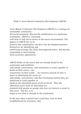 What is Asset Based Community Development (ABCD)
Asset Based Community Development (ABCD) is a strategy for
sustainable community-
driven development. Beyond the mobilization of a particular
community, ABCD is concerned
with how to link micro-assets to the macro-environment. The
appeal of ABCD lies in its
premise that communities can drive the development process
themselves by identifying and
mobilizing existing, but often unrecognized assets, and thereby
responding to and creating
local economic opportunity.
ABCD builds on the assets that are already found in the
community and mobilizes
individuals, associations, and institutions to come together to
build on their assets-- not
concentrate on their needs. An extensive period of time is
spent in identifying the assets of
individuals, associations, and then institutions before they are
mobilized to work together to
build on the identified assets of all involved. Then the
identified assets from an individual are
matched with people or groups who have an interest or need in
that asset. The key is to
begin to use what is already in the community.
In the past when a person had a need they went to their
neighborhood for assistance. But
 