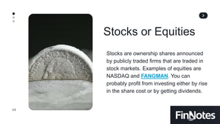 04
Stocks or Equities
Stocks are ownership shares announced
by publicly traded firms that are traded in
stock markets. Examples of equities are
NASDAQ and FANGMAN. You can
probably profit from investing either by rise
in the share cost or by getting dividends.
 