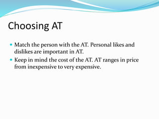 Choosing AT 
 Match the person with the AT. Personal likes and 
dislikes are important in AT. 
 Keep in mind the cost of the AT. AT ranges in price 
from inexpensive to very expensive. 
