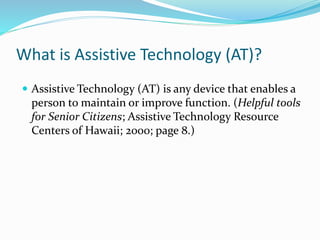What is Assistive Technology (AT)? 
 Assistive Technology (AT) is any device that enables a 
person to maintain or improve function. (Helpful tools 
for Senior Citizens; Assistive Technology Resource 
Centers of Hawaii; 2000; page 8.) 
 